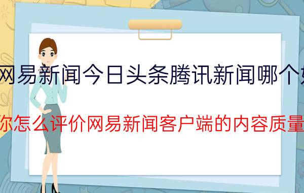 网易新闻今日头条腾讯新闻哪个好 你怎么评价网易新闻客户端的内容质量？